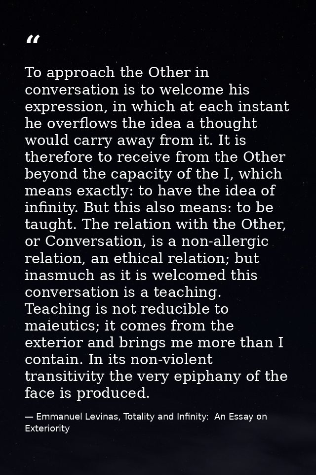 To approach the Other in conversation is to welcome his expression, in which at each instant he overflows the idea a tho — Emmanuel Levinas, Totality and Infinity:  An Essay on Exteriority
