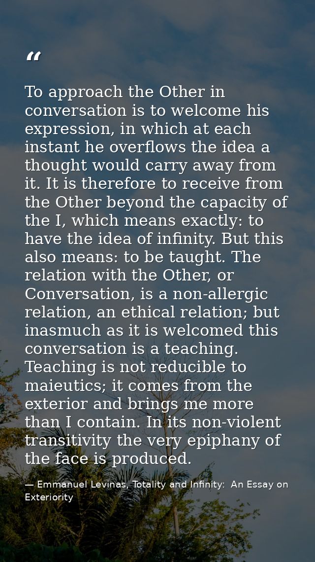 To approach the Other in conversation is to welcome his expression, in which at each instant he overflows the idea a tho — Emmanuel Levinas, Totality and Infinity:  An Essay on Exteriority