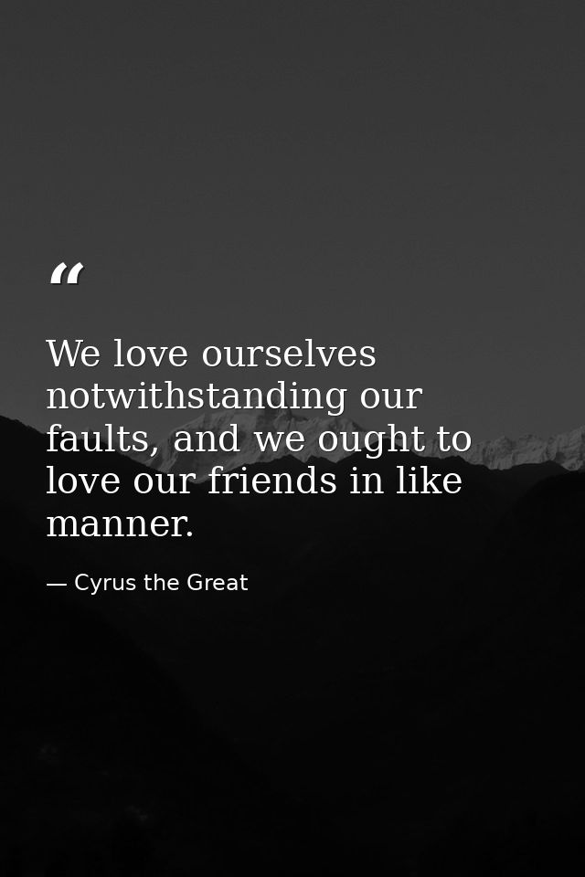We love ourselves notwithstanding our faults, and we ought to love our friends in like manner. — Cyrus the Great