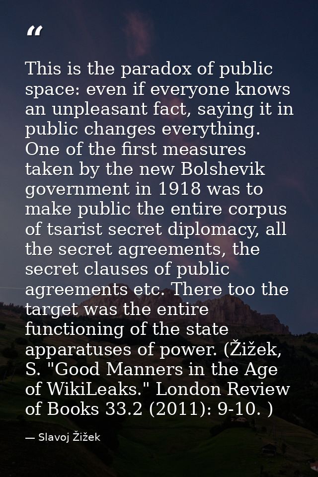 This is the paradox of public space: even if everyone knows an unpleasant fact, saying it in public changes everything.  — Slavoj Žižek