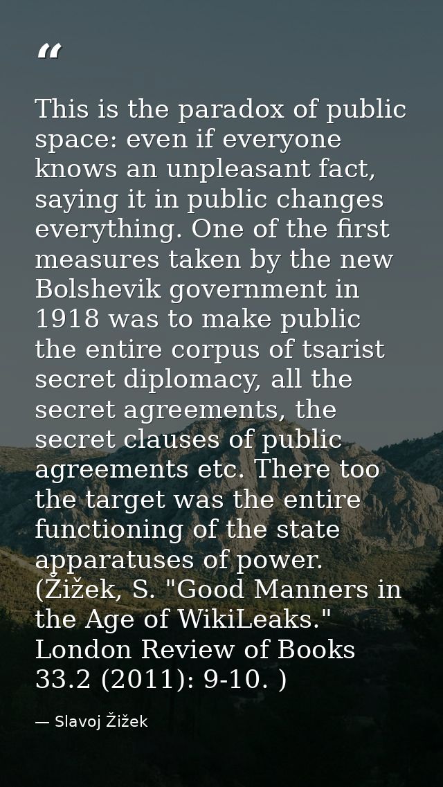 This is the paradox of public space: even if everyone knows an unpleasant fact, saying it in public changes everything.  — Slavoj Žižek