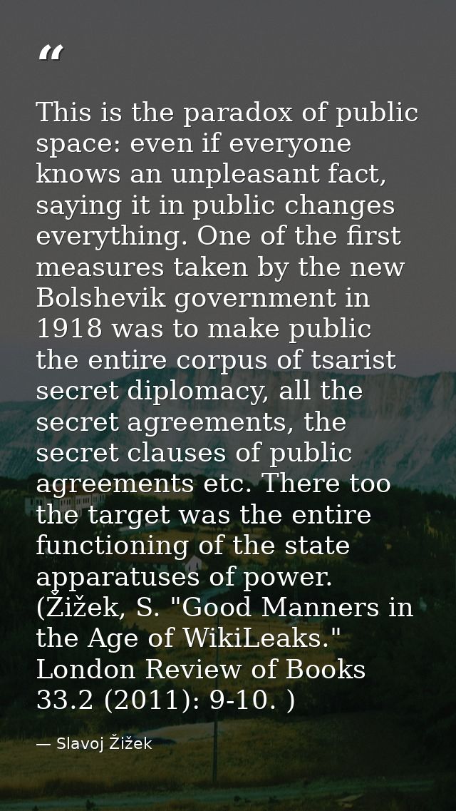 This is the paradox of public space: even if everyone knows an unpleasant fact, saying it in public changes everything.  — Slavoj Žižek