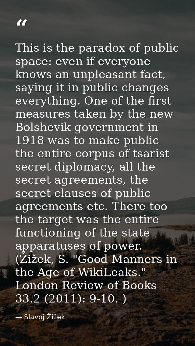 This is the paradox of public space: even if everyone knows an unpleasant fact, saying it in public changes everything.  — Slavoj Žižek
