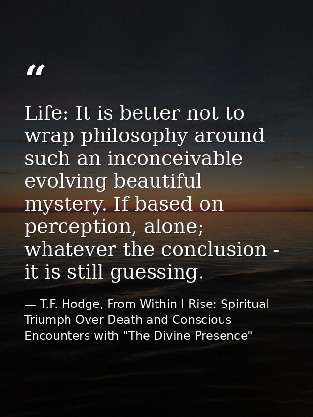 Life: It is better not to wrap philosophy around such an inconceivable evolving beautiful mystery. If based on perceptio — T.F. Hodge, From Within I Rise: Spiritual Triumph Over Death and Conscious Encounters with "The Divine Presence"