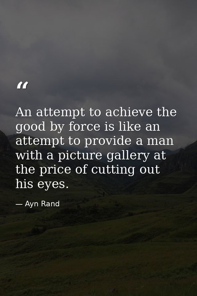 An attempt to achieve the good by force is like an attempt to provide a man with a picture gallery at the price of cutti — Ayn Rand