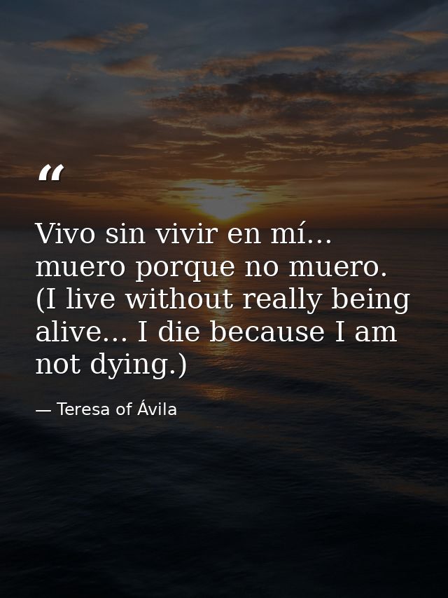 Vivo sin vivir en mí... muero porque no muero. (I live without really being alive... I die because I am not dying.) — Teresa of Ávila