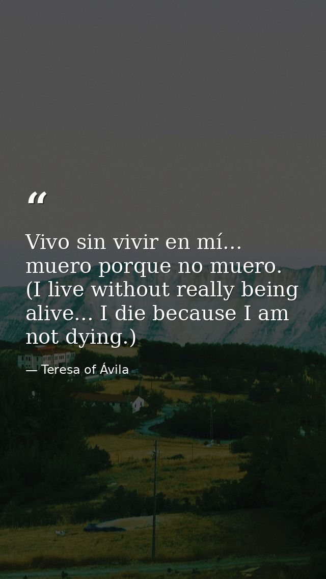 Vivo sin vivir en mí... muero porque no muero. (I live without really being alive... I die because I am not dying.) — Teresa of Ávila
