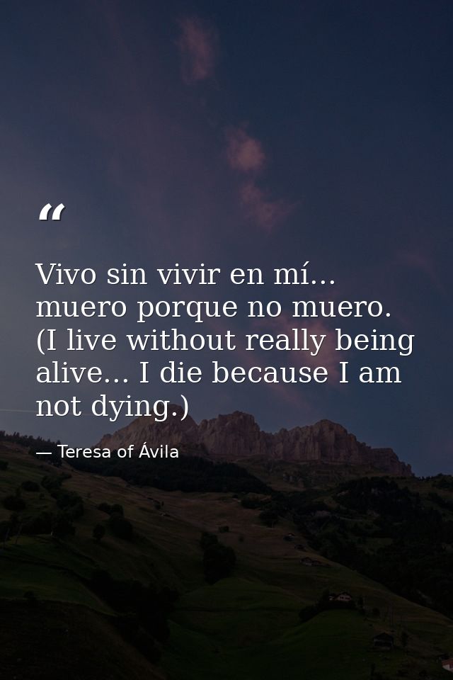 Vivo sin vivir en mí... muero porque no muero. (I live without really being alive... I die because I am not dying.) — Teresa of Ávila