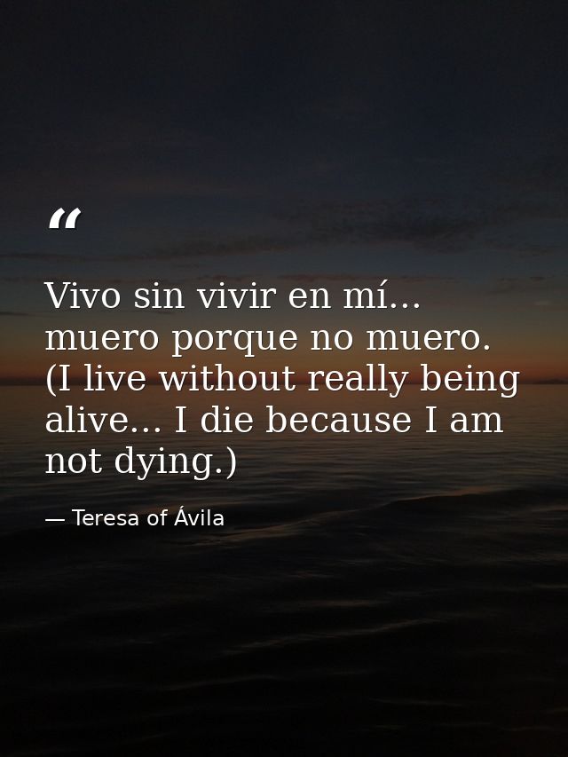 Vivo sin vivir en mí... muero porque no muero. (I live without really being alive... I die because I am not dying.) — Teresa of Ávila