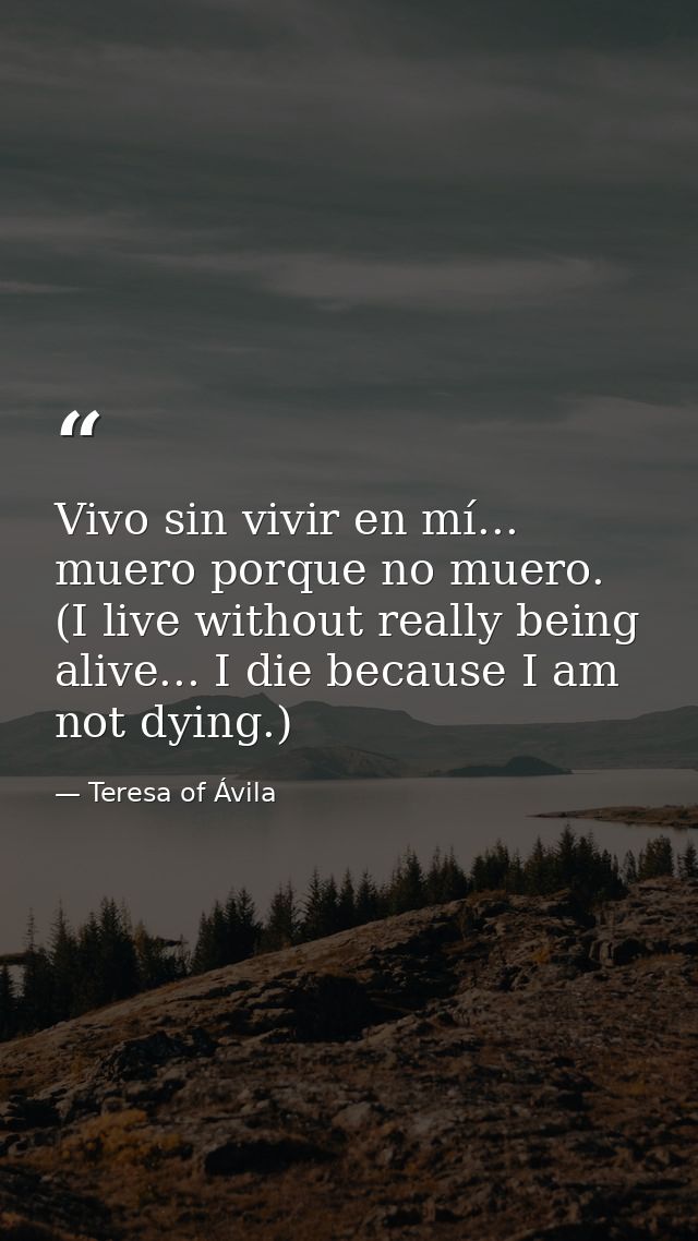Vivo sin vivir en mí... muero porque no muero. (I live without really being alive... I die because I am not dying.) — Teresa of Ávila