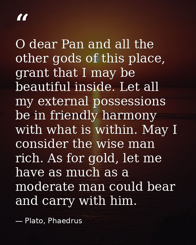 O dear Pan and all the other gods of this place, grant that I may be beautiful inside. Let all my external possessions b — Plato, Phaedrus