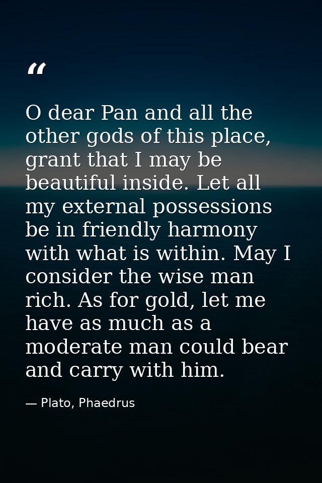 O dear Pan and all the other gods of this place, grant that I may be beautiful inside. Let all my external possessions b — Plato, Phaedrus