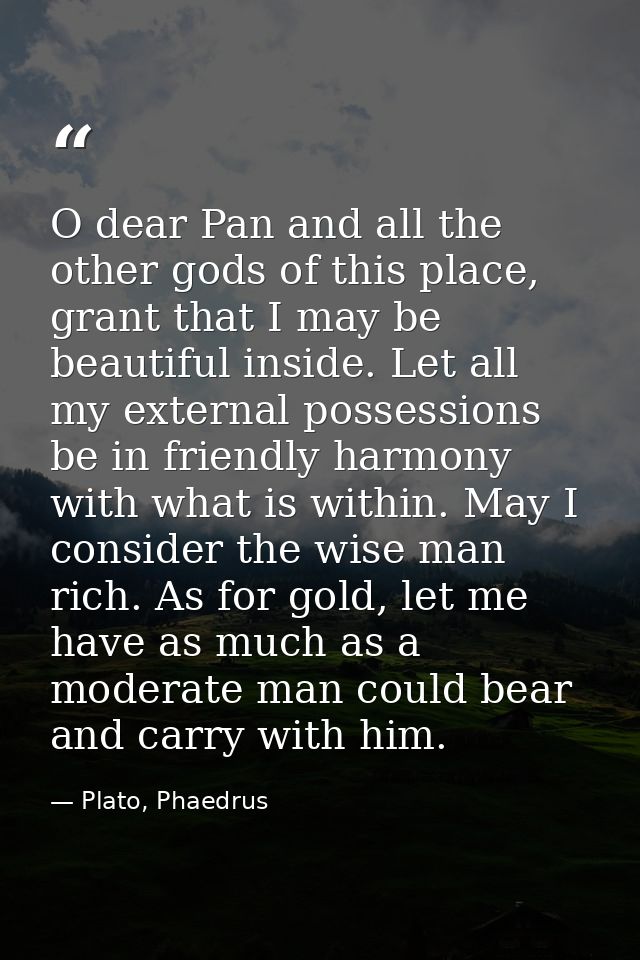 O dear Pan and all the other gods of this place, grant that I may be beautiful inside. Let all my external possessions b — Plato, Phaedrus