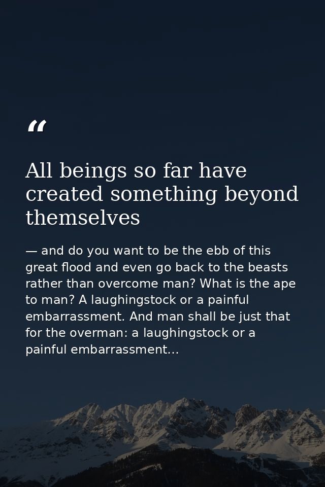 All beings so far have created something beyond themselves — and do you want to be the ebb of this great flood and even go back to the beasts rather than overcome man? What is the ape to man? A laughingstock or a painful embarrassment. And man shall be just that for the overman: a laughingstock or a painful embarrassment…