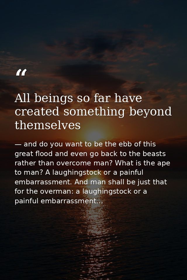 All beings so far have created something beyond themselves — and do you want to be the ebb of this great flood and even go back to the beasts rather than overcome man? What is the ape to man? A laughingstock or a painful embarrassment. And man shall be just that for the overman: a laughingstock or a painful embarrassment…