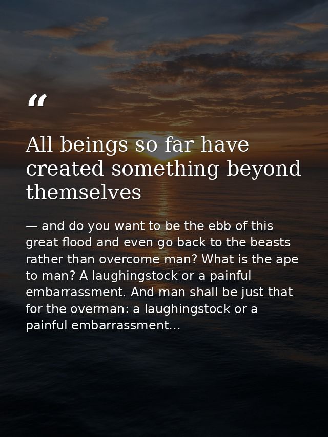 All beings so far have created something beyond themselves — and do you want to be the ebb of this great flood and even go back to the beasts rather than overcome man? What is the ape to man? A laughingstock or a painful embarrassment. And man shall be just that for the overman: a laughingstock or a painful embarrassment…