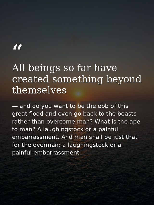 All beings so far have created something beyond themselves — and do you want to be the ebb of this great flood and even go back to the beasts rather than overcome man? What is the ape to man? A laughingstock or a painful embarrassment. And man shall be just that for the overman: a laughingstock or a painful embarrassment…