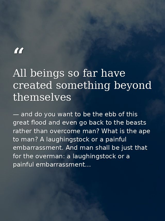 All beings so far have created something beyond themselves — and do you want to be the ebb of this great flood and even go back to the beasts rather than overcome man? What is the ape to man? A laughingstock or a painful embarrassment. And man shall be just that for the overman: a laughingstock or a painful embarrassment…