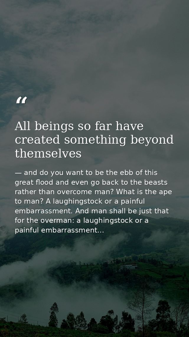 All beings so far have created something beyond themselves — and do you want to be the ebb of this great flood and even go back to the beasts rather than overcome man? What is the ape to man? A laughingstock or a painful embarrassment. And man shall be just that for the overman: a laughingstock or a painful embarrassment…