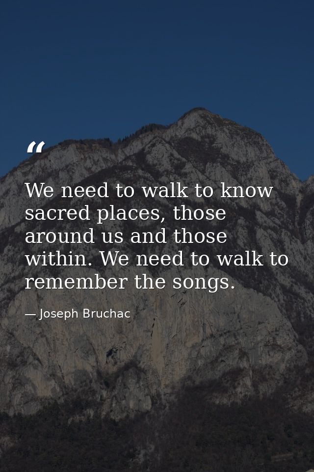 We need to walk to know sacred places, those around us and those within. We need to walk to remember the songs. — Joseph Bruchac