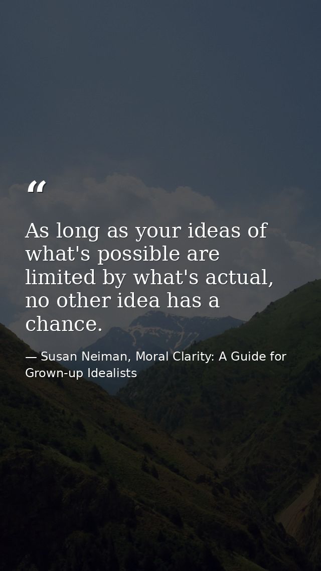 As long as your ideas of what's possible are limited by what's actual, no other idea has a chance. — Susan Neiman, Moral Clarity: A Guide for Grown-up Idealists