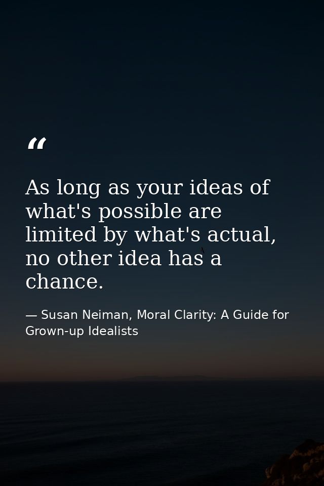 As long as your ideas of what's possible are limited by what's actual, no other idea has a chance. — Susan Neiman, Moral Clarity: A Guide for Grown-up Idealists