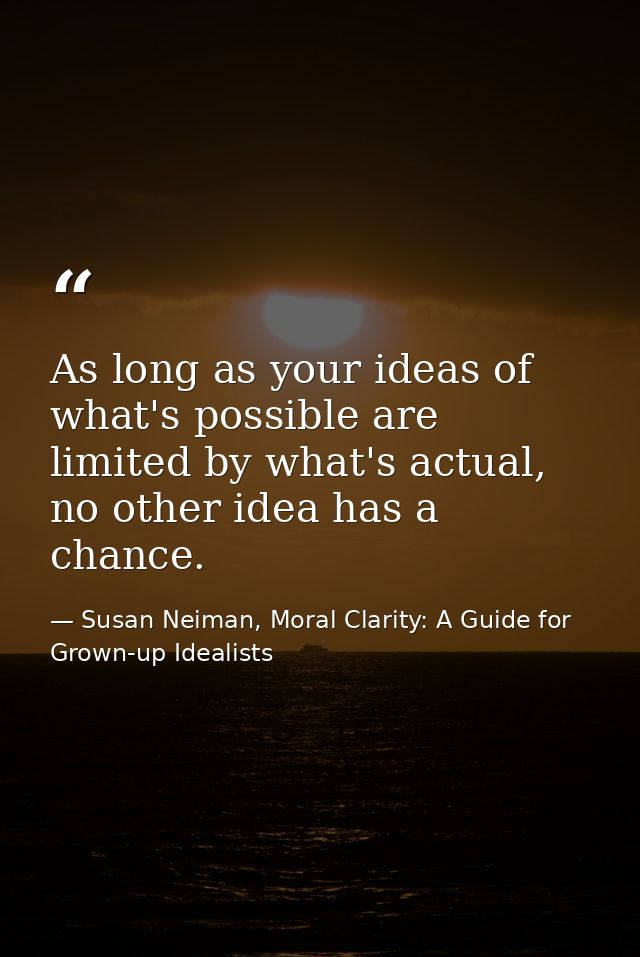 As long as your ideas of what's possible are limited by what's actual, no other idea has a chance. — Susan Neiman, Moral Clarity: A Guide for Grown-up Idealists