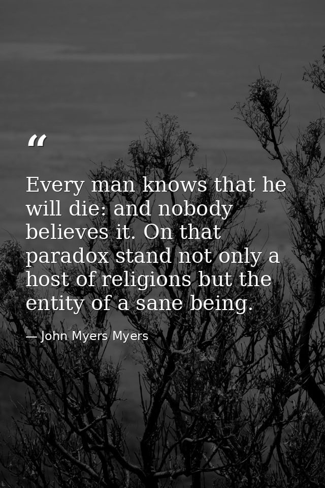 Every man knows that he will die: and nobody believes it. On that paradox stand not only a host of religions but the ent — John Myers Myers