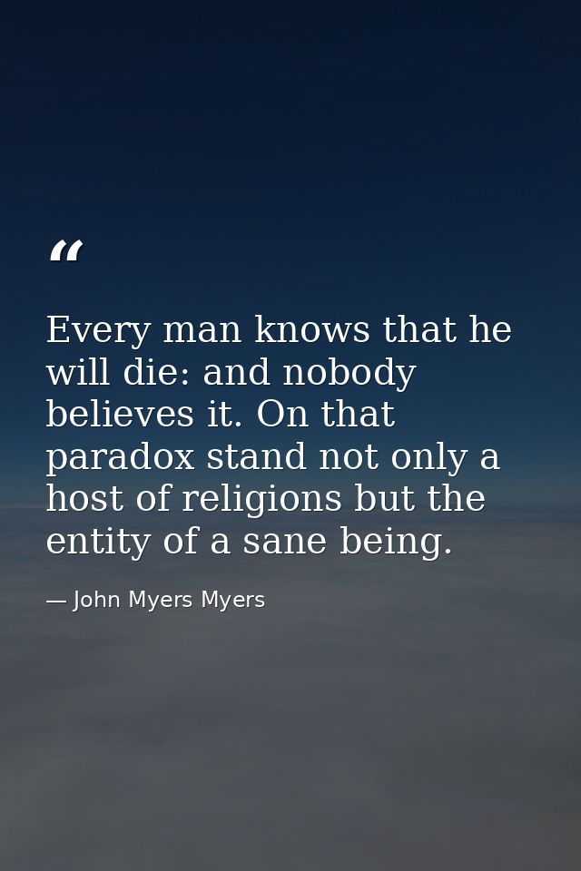 Every man knows that he will die: and nobody believes it. On that paradox stand not only a host of religions but the ent — John Myers Myers