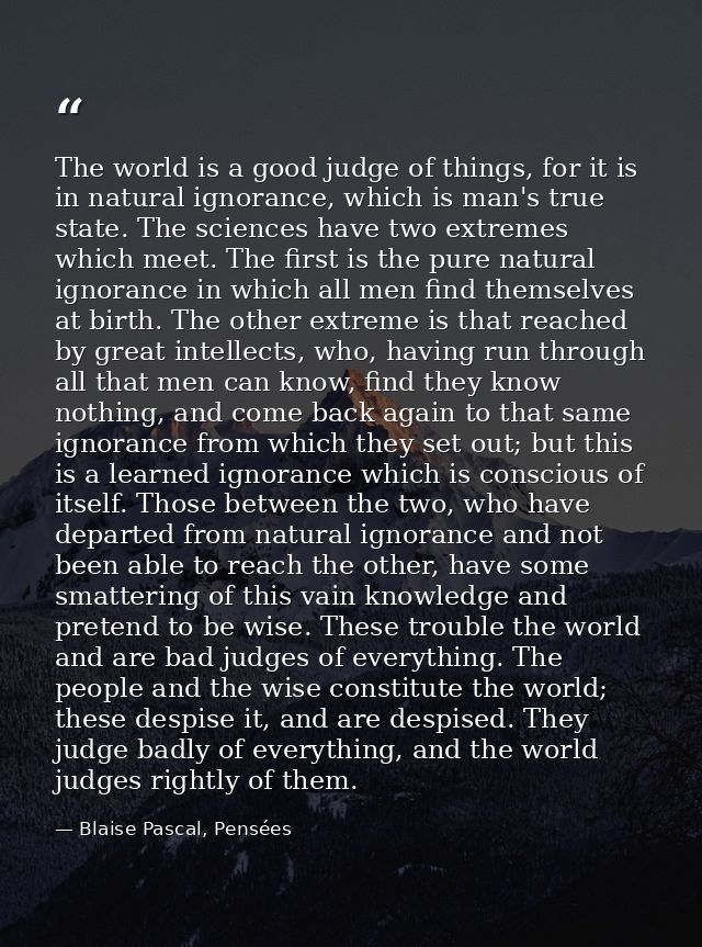 The world is a good judge of things, for it is in natural ignorance, which is man's true state. The sciences have two ex — Blaise Pascal, Pensées