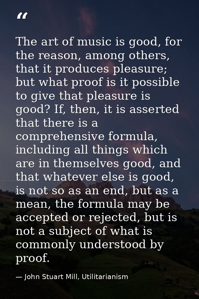 The art of music is good, for the reason, among others, that it produces pleasure; but what proof is it possible to give — John Stuart Mill, Utilitarianism