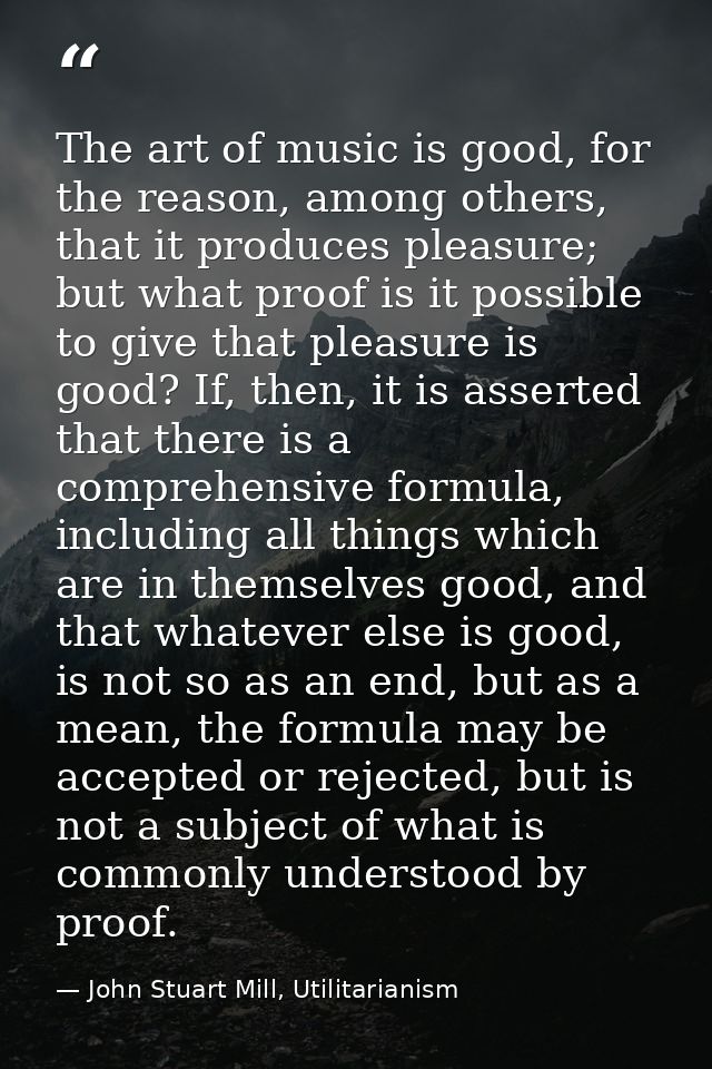 The art of music is good, for the reason, among others, that it produces pleasure; but what proof is it possible to give — John Stuart Mill, Utilitarianism