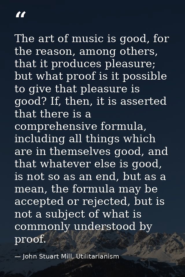 The art of music is good, for the reason, among others, that it produces pleasure; but what proof is it possible to give — John Stuart Mill, Utilitarianism