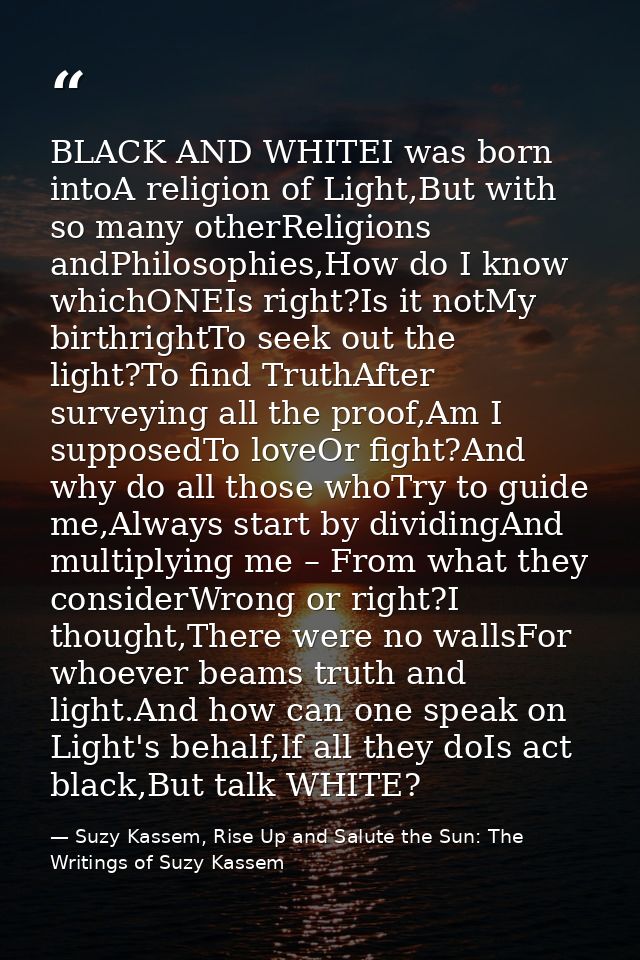 BLACK AND WHITEI was born intoA religion of Light,But with so many otherReligions andPhilosophies,How do I know whichONE — Suzy Kassem, Rise Up and Salute the Sun: The Writings of Suzy Kassem