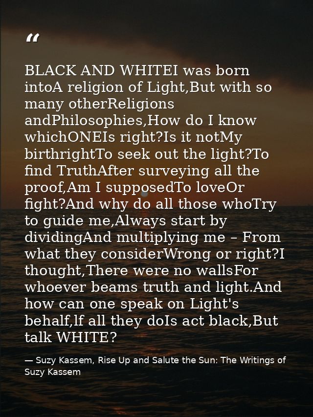BLACK AND WHITEI was born intoA religion of Light,But with so many otherReligions andPhilosophies,How do I know whichONE — Suzy Kassem, Rise Up and Salute the Sun: The Writings of Suzy Kassem