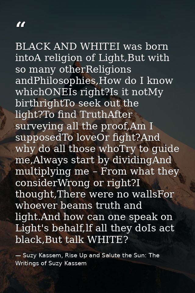 BLACK AND WHITEI was born intoA religion of Light,But with so many otherReligions andPhilosophies,How do I know whichONE — Suzy Kassem, Rise Up and Salute the Sun: The Writings of Suzy Kassem