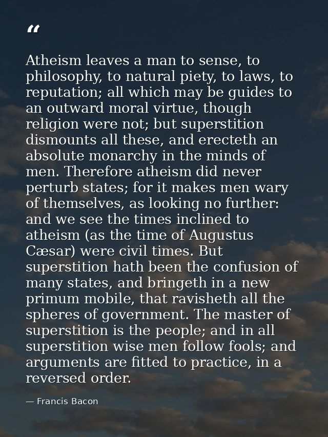 Atheism leaves a man to sense, to philosophy, to natural piety, to laws, to reputation; all which may be guides to an ou — Francis Bacon
