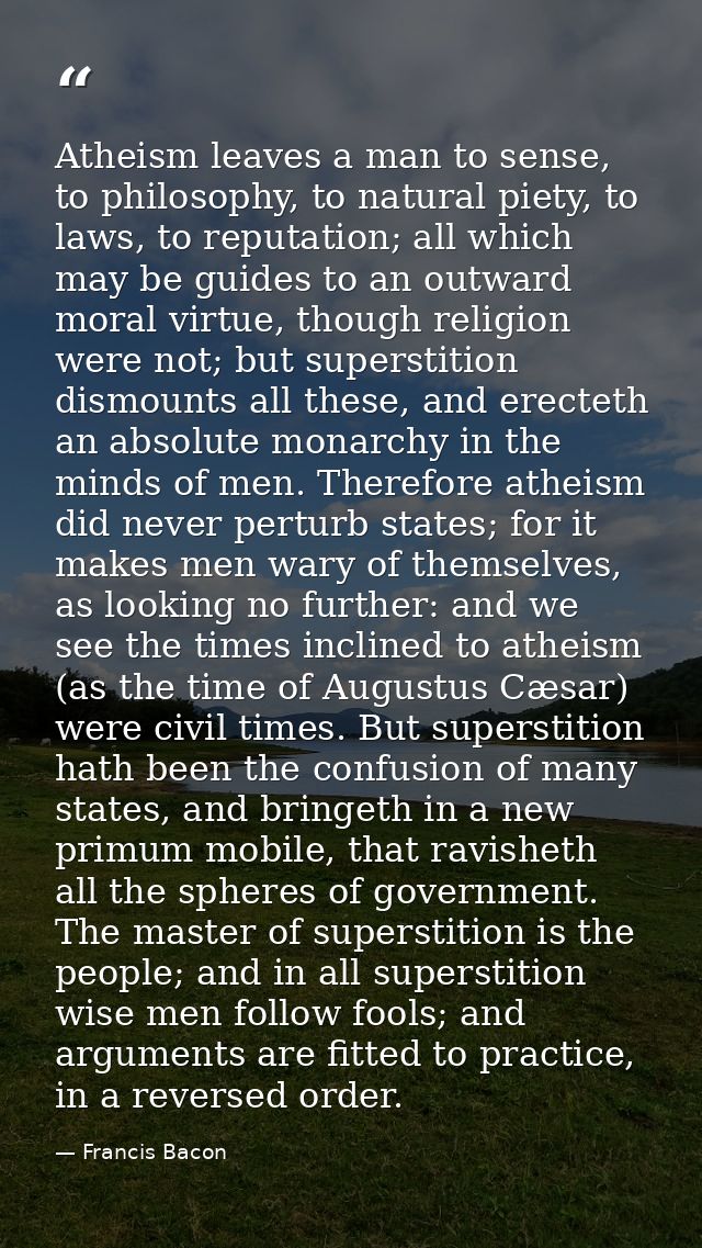 Atheism leaves a man to sense, to philosophy, to natural piety, to laws, to reputation; all which may be guides to an ou — Francis Bacon