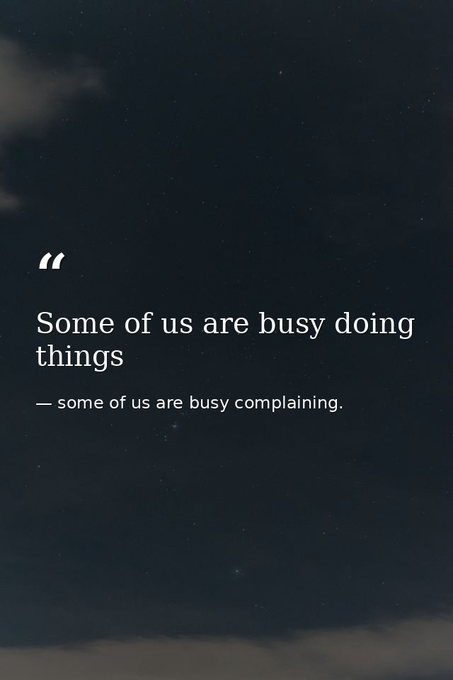 Some of us are busy doing things — some of us are busy complaining.