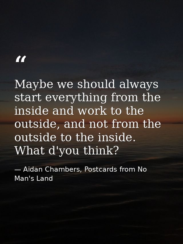 Maybe we should always start everything from the inside and work to the outside, and not from the outside to the inside. — Aidan Chambers, Postcards from No Man's Land