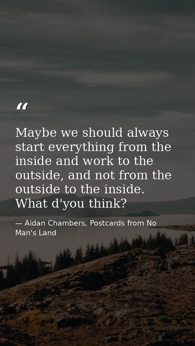 Maybe we should always start everything from the inside and work to the outside, and not from the outside to the inside. — Aidan Chambers, Postcards from No Man's Land