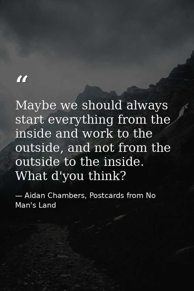 Maybe we should always start everything from the inside and work to the outside, and not from the outside to the inside. — Aidan Chambers, Postcards from No Man's Land