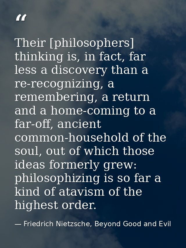 Their [philosophers] thinking is, in fact, far less a discovery than a re-recognizing, a remembering, a return and a hom — Friedrich Nietzsche, Beyond Good and Evil