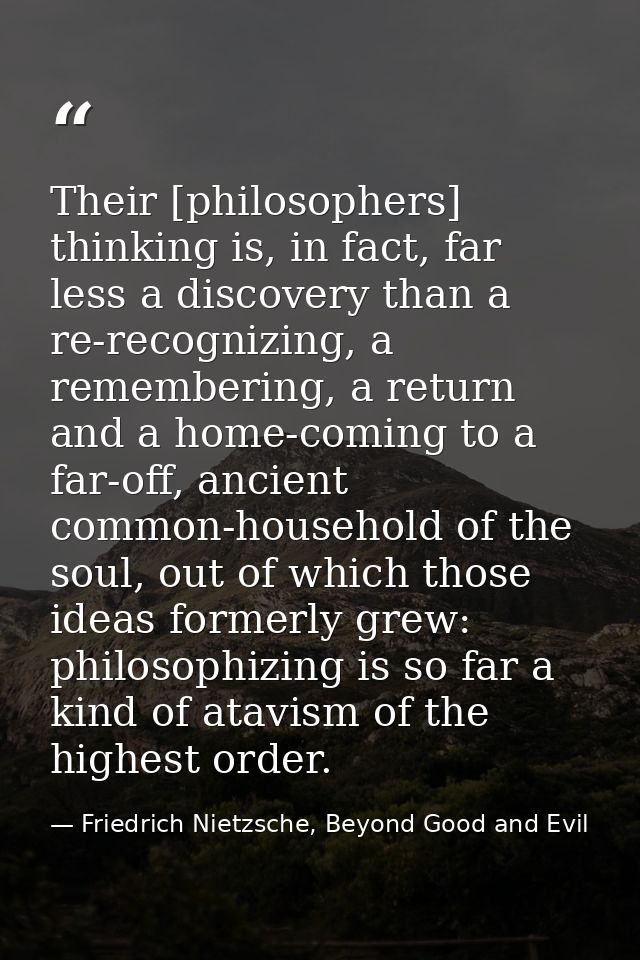 Their [philosophers] thinking is, in fact, far less a discovery than a re-recognizing, a remembering, a return and a hom — Friedrich Nietzsche, Beyond Good and Evil