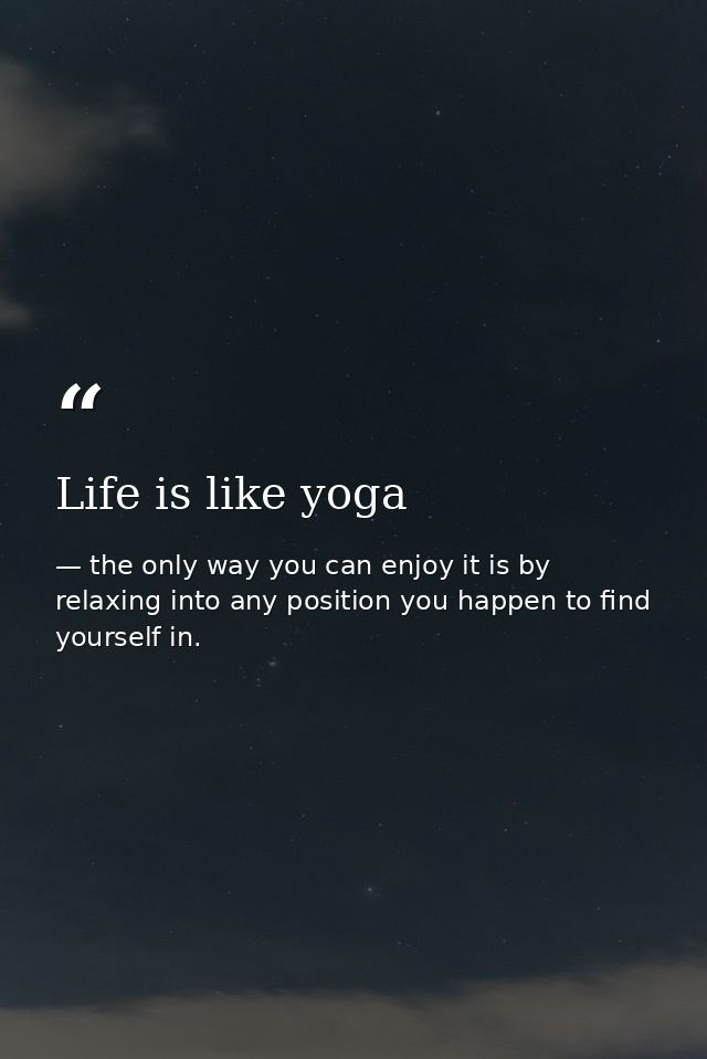 Life is like yoga — the only way you can enjoy it is by relaxing into any position you happen to find yourself in.