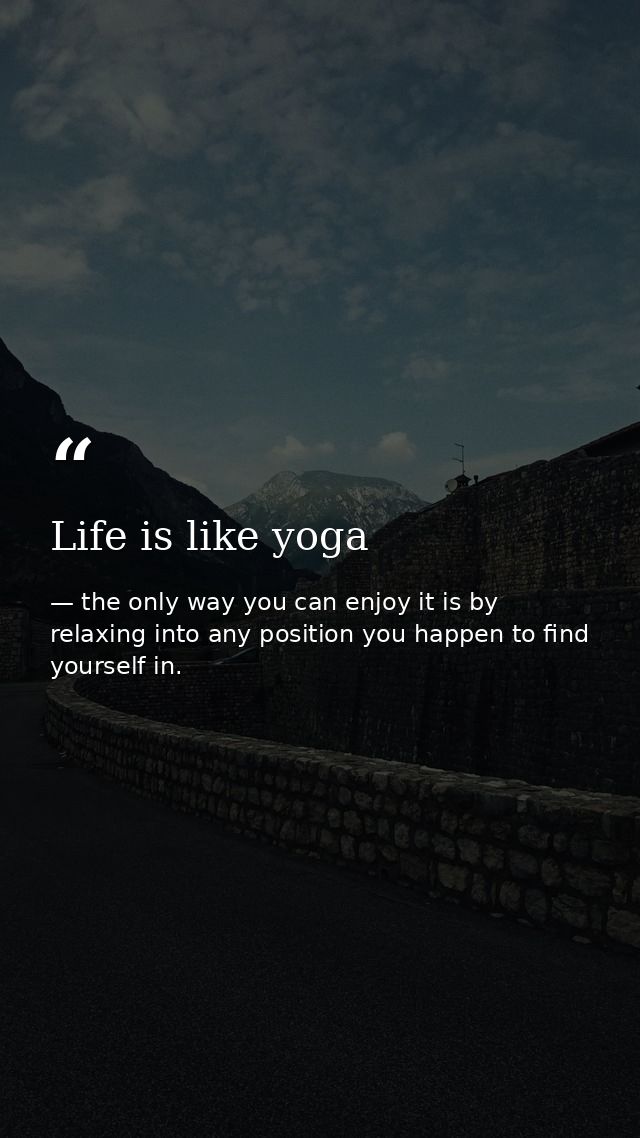 Life is like yoga — the only way you can enjoy it is by relaxing into any position you happen to find yourself in.