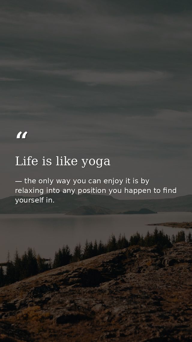 Life is like yoga — the only way you can enjoy it is by relaxing into any position you happen to find yourself in.