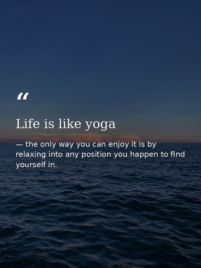 Life is like yoga — the only way you can enjoy it is by relaxing into any position you happen to find yourself in.