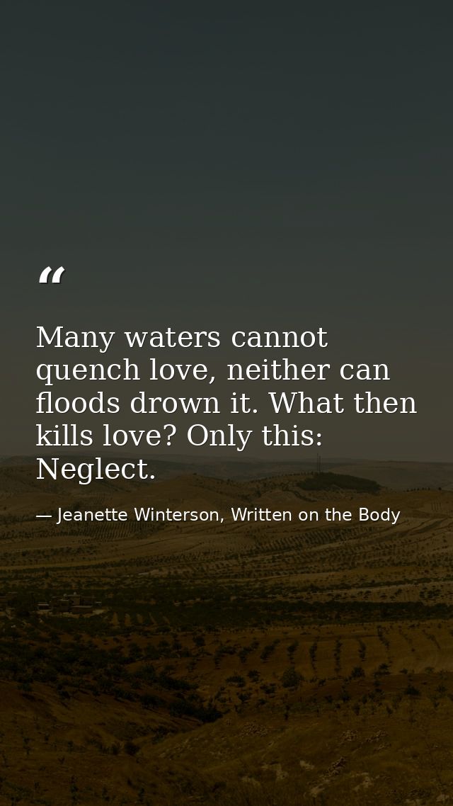 Many waters cannot quench love, neither can floods drown it. What then kills love? Only this: Neglect. — Jeanette Winterson, Written on the Body