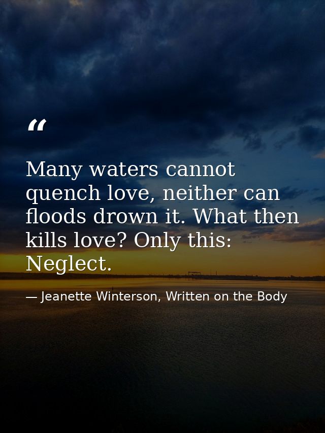 Many waters cannot quench love, neither can floods drown it. What then kills love? Only this: Neglect. — Jeanette Winterson, Written on the Body